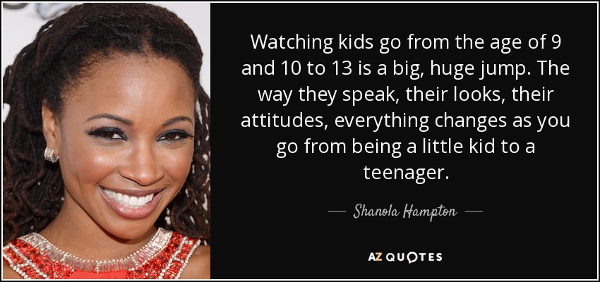 Watching kids go from the age of 9 and 10 to 13 is a big, huge jump. The way they speak, their looks, their attitudes, everything changes as you go from being a little kid to a teenager. - Shanola Hampton