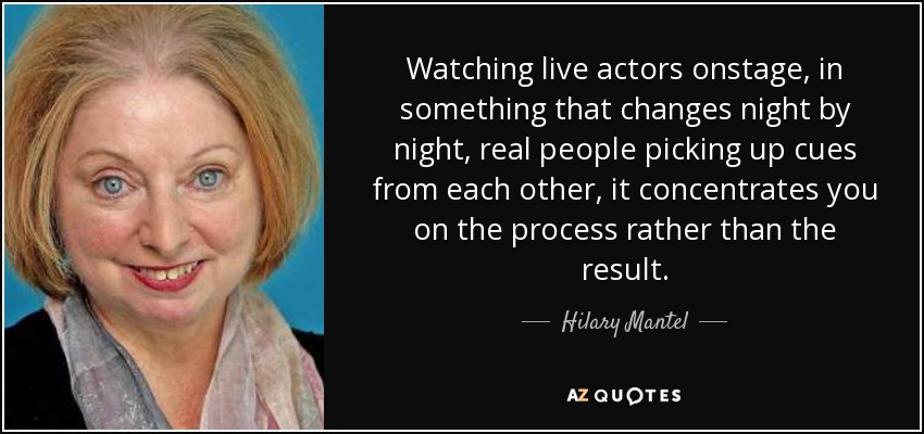 Watching live actors onstage, in something that changes night by night, real people picking up cues from each other, it concentrates you on the process rather than the result. - Hilary Mantel