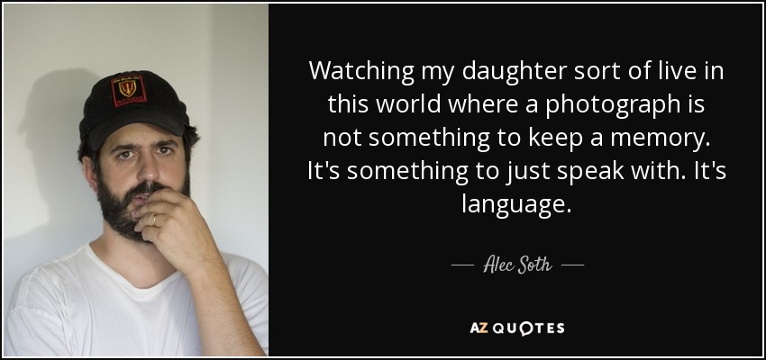 Watching my daughter sort of live in this world where a photograph is not something to keep a memory. It's something to just speak with. It's language. - Alec Soth