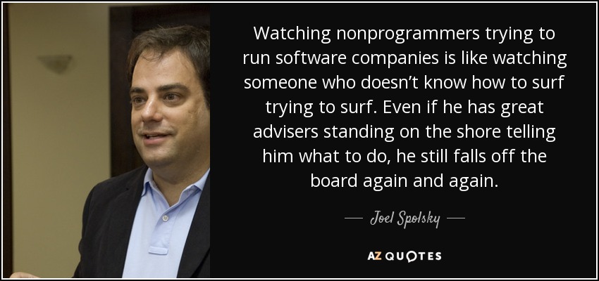 Watching nonprogrammers trying to run software companies is like watching someone who doesn’t know how to surf trying to surf. Even if he has great advisers standing on the shore telling him what to do, he still falls off the board again and again. - Joel Spolsky