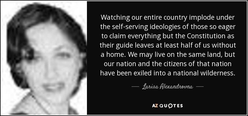 Watching our entire country implode under the self-serving ideologies of those so eager to claim everything but the Constitution as their guide leaves at least half of us without a home. We may live on the same land, but our nation and the citizens of that nation have been exiled into a national wilderness. - Larisa Alexandrovna