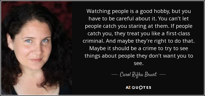 Watching people is a good hobby, but you have to be careful about it. You can’t let people catch you staring at them. If people catch you, they treat you like a first-class criminal. And maybe they’re right to do that. Maybe it should be a crime to try to see things about people they don’t want you to see. - Carol Rifka Brunt