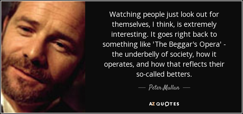 Watching people just look out for themselves, I think, is extremely interesting. It goes right back to something like 'The Beggar's Opera' - the underbelly of society, how it operates, and how that reflects their so-called betters. - Peter Mullan