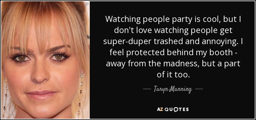 Watching people party is cool, but I don't love watching people get super-duper trashed and annoying. I feel protected behind my booth - away from the madness, but a part of it too. - Taryn Manning