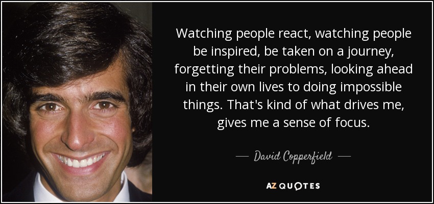 Watching people react, watching people be inspired, be taken on a journey, forgetting their problems, looking ahead in their own lives to doing impossible things. That's kind of what drives me, gives me a sense of focus. - David Copperfield