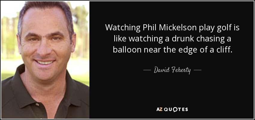 Watching Phil Mickelson play golf is like watching a drunk chasing a balloon near the edge of a cliff. - David Feherty
