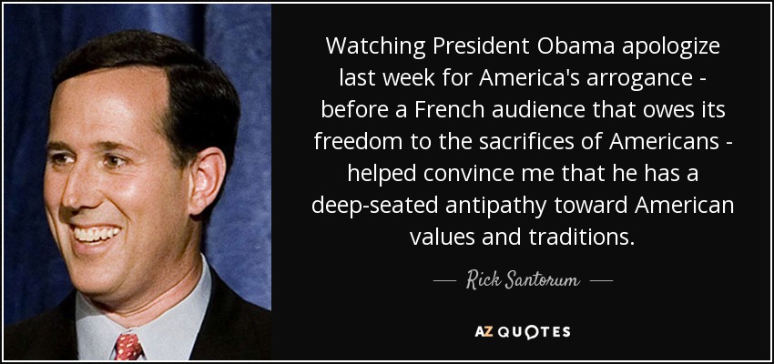 Watching President Obama apologize last week for America's arrogance - before a French audience that owes its freedom to the sacrifices of Americans - helped convince me that he has a deep-seated antipathy toward American values and traditions. - Rick Santorum