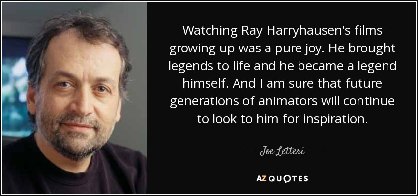 Watching Ray Harryhausen's films growing up was a pure joy. He brought legends to life and he became a legend himself. And I am sure that future generations of animators will continue to look to him for inspiration. - Joe Letteri