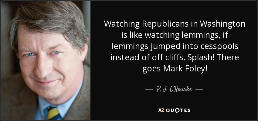 Watching Republicans in Washington is like watching lemmings, if lemmings jumped into cesspools instead of off cliffs. Splash! There goes Mark Foley! - P. J. O'Rourke