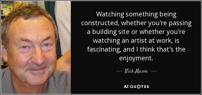 Watching something being constructed, whether you're passing a building site or whether you're watching an artist at work, is fascinating, and I think that's the enjoyment. - Nick Mason