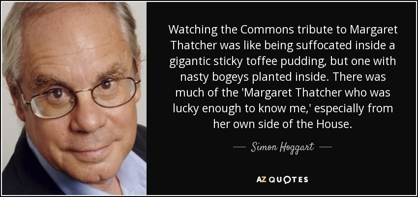Watching the Commons tribute to Margaret Thatcher was like being suffocated inside a gigantic sticky toffee pudding, but one with nasty bogeys planted inside. There was much of the 'Margaret Thatcher who was lucky enough to know me,' especially from her own side of the House. - Simon Hoggart