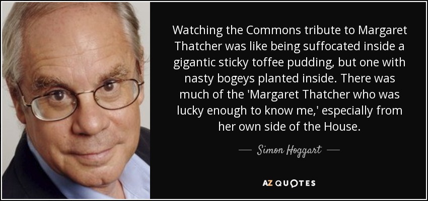 Watching the Commons tribute to Margaret Thatcher was like being suffocated inside a gigantic sticky toffee pudding, but one with nasty bogeys planted inside. There was much of the 'Margaret Thatcher who was lucky enough to know me,' especially from her own side of the House. - Simon Hoggart