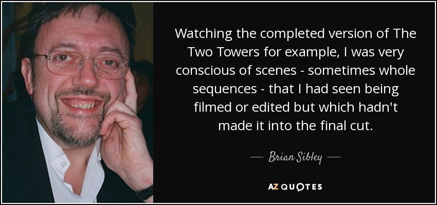 Watching the completed version of The Two Towers for example, I was very conscious of scenes - sometimes whole sequences - that I had seen being filmed or edited but which hadn't made it into the final cut. - Brian Sibley