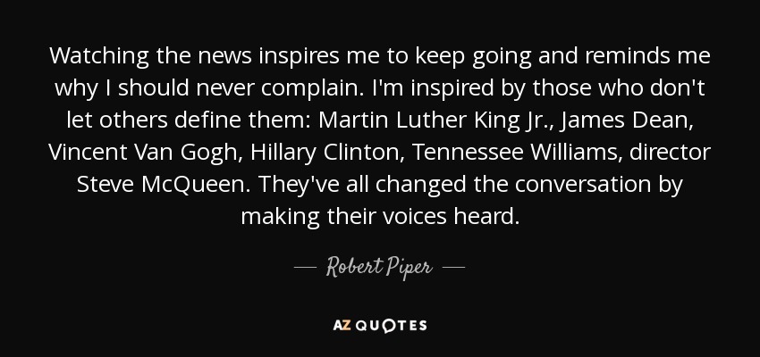 Watching the news inspires me to keep going and reminds me why I should never complain. I'm inspired by those who don't let others define them: Martin Luther King Jr., James Dean, Vincent Van Gogh, Hillary Clinton, Tennessee Williams, director Steve McQueen. They've all changed the conversation by making their voices heard. - Robert Piper