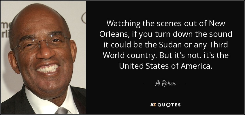 Watching the scenes out of New Orleans, if you turn down the sound it could be the Sudan or any Third World country. But it's not. it's the United States of America. - Al Roker
