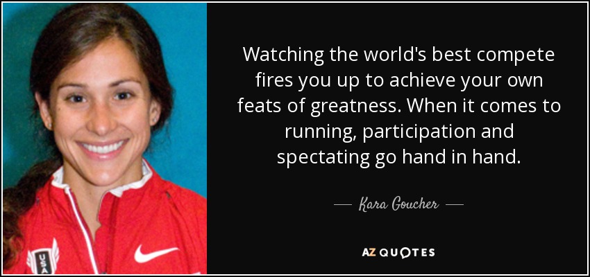 Watching the world's best compete fires you up to achieve your own feats of greatness. When it comes to running, participation and spectating go hand in hand. - Kara Goucher