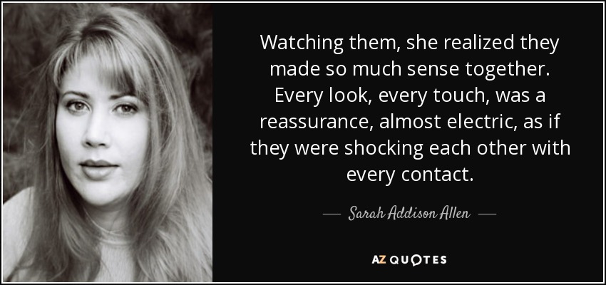 Watching them, she realized they made so much sense together. Every look, every touch, was a reassurance, almost electric, as if they were shocking each other with every contact. - Sarah Addison Allen