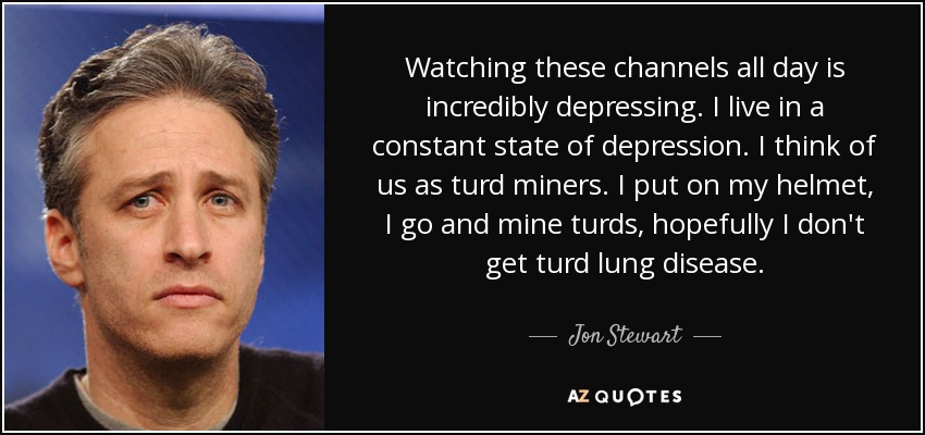 Watching these channels all day is incredibly depressing. I live in a constant state of depression. I think of us as turd miners. I put on my helmet, I go and mine turds, hopefully I don't get turd lung disease. - Jon Stewart