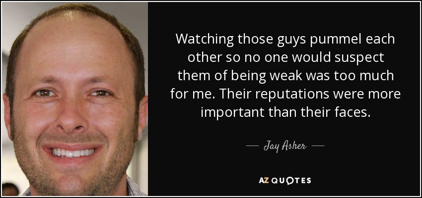Watching those guys pummel each other so no one would suspect them of being weak was too much for me. Their reputations were more important than their faces. - Jay Asher