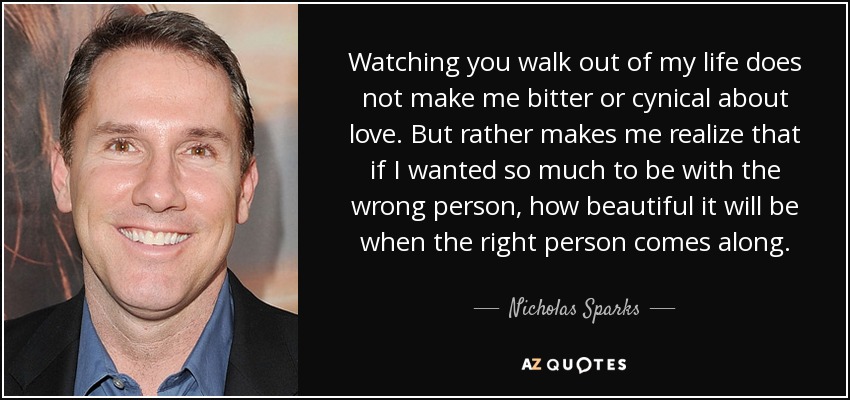 Watching you walk out of my life does not make me bitter or cynical about love. But rather makes me realize that if I wanted so much to be with the wrong person, how beautiful it will be when the right person comes along. - Nicholas Sparks