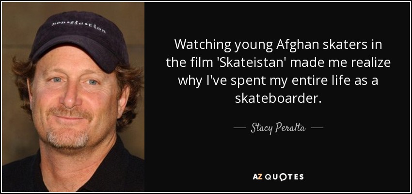 Watching young Afghan skaters in the film 'Skateistan' made me realize why I've spent my entire life as a skateboarder. - Stacy Peralta