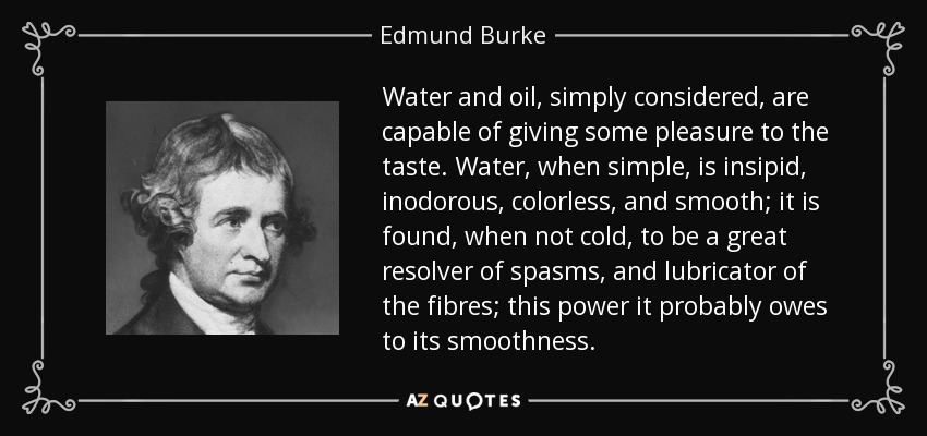 Water and oil, simply considered, are capable of giving some pleasure to the taste. Water, when simple, is insipid, inodorous, colorless, and smooth; it is found, when not cold, to be a great resolver of spasms, and lubricator of the fibres; this power it probably owes to its smoothness. - Edmund Burke