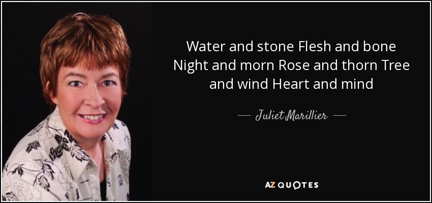 Water and stone Flesh and bone Night and morn Rose and thorn Tree and wind Heart and mind - Juliet Marillier