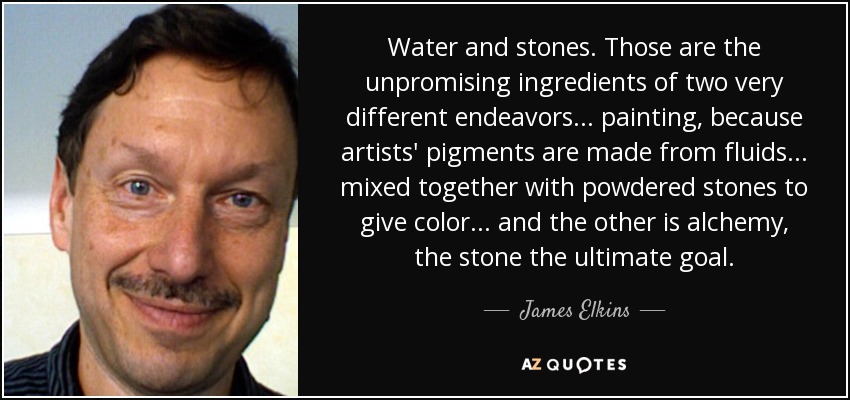 Water and stones. Those are the unpromising ingredients of two very different endeavors... painting, because artists' pigments are made from fluids... mixed together with powdered stones to give color... and the other is alchemy, the stone the ultimate goal. - James Elkins