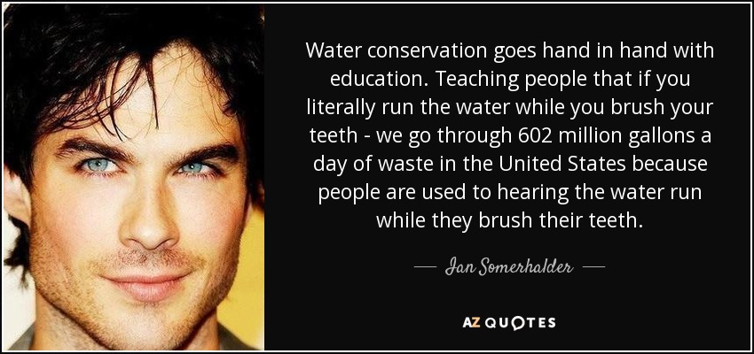 Water conservation goes hand in hand with education. Teaching people that if you literally run the water while you brush your teeth - we go through 602 million gallons a day of waste in the United States because people are used to hearing the water run while they brush their teeth. - Ian Somerhalder