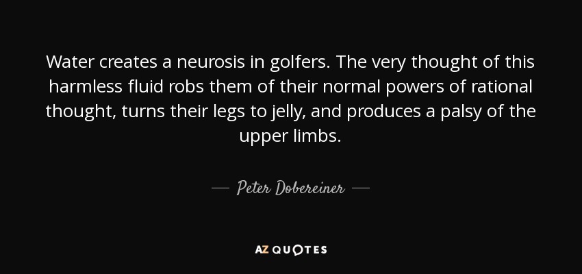 Water creates a neurosis in golfers. The very thought of this harmless fluid robs them of their normal powers of rational thought, turns their legs to jelly, and produces a palsy of the upper limbs. - Peter Dobereiner