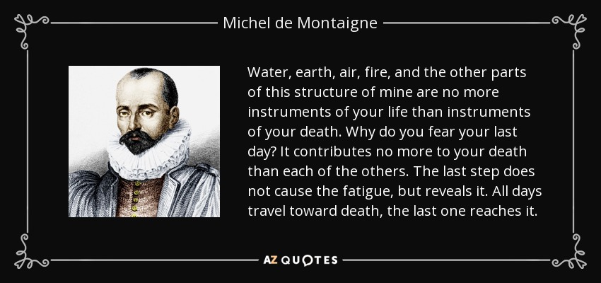 Water, earth, air, fire, and the other parts of this structure of mine are no more instruments of your life than instruments of your death. Why do you fear your last day? It contributes no more to your death than each of the others. The last step does not cause the fatigue, but reveals it. All days travel toward death, the last one reaches it. - Michel de Montaigne