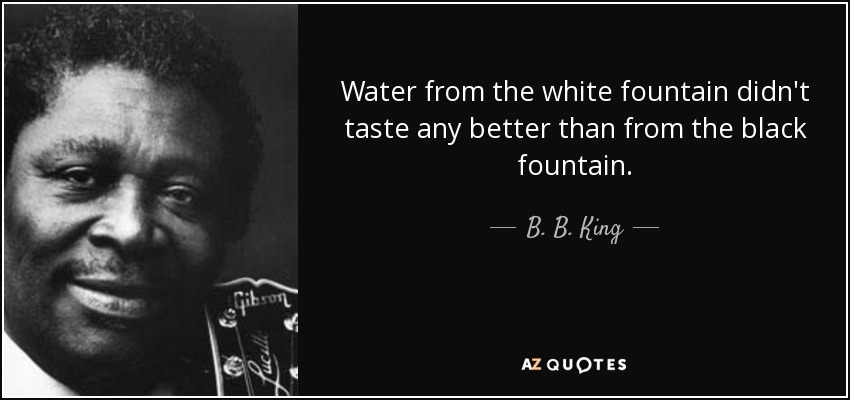 Water from the white fountain didn't taste any better than from the black fountain. - B. B. King