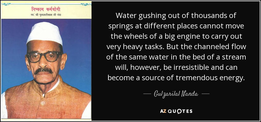 Water gushing out of thousands of springs at different places cannot move the wheels of a big engine to carry out very heavy tasks. But the channeled flow of the same water in the bed of a stream will, however, be irresistible and can become a source of tremendous energy. - Gulzarilal Nanda