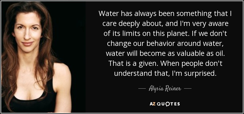 Water has always been something that I care deeply about, and I'm very aware of its limits on this planet. If we don't change our behavior around water, water will become as valuable as oil. That is a given. When people don't understand that, I'm surprised. - Alysia Reiner