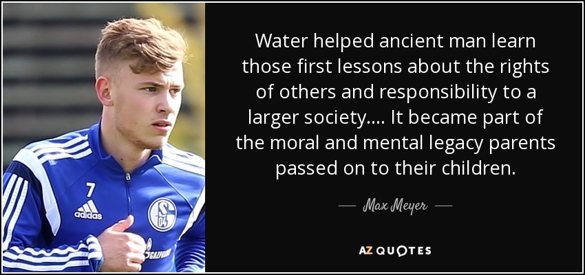 Water helped ancient man learn those first lessons about the rights of others and responsibility to a larger society.... It became part of the moral and mental legacy parents passed on to their children. - Max Meyer