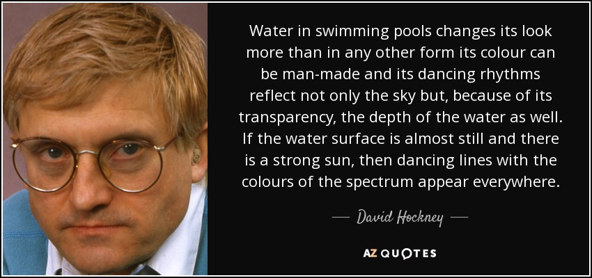 Water in swimming pools changes its look more than in any other form its colour can be man-made and its dancing rhythms reflect not only the sky but, because of its transparency, the depth of the water as well. If the water surface is almost still and there is a strong sun, then dancing lines with the colours of the spectrum appear everywhere. - David Hockney