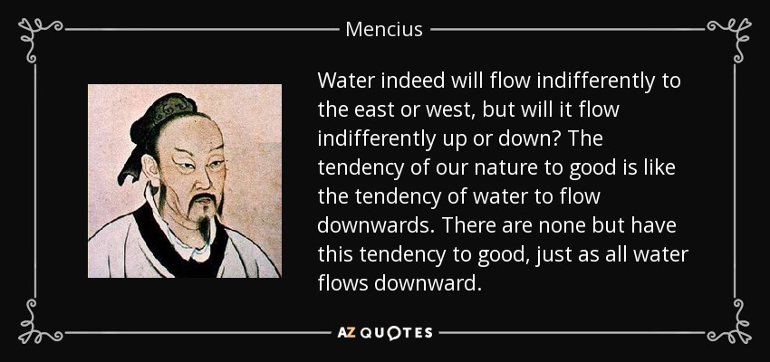 Water indeed will flow indifferently to the east or west, but will it flow indifferently up or down? The tendency of our nature to good is like the tendency of water to flow downwards. There are none but have this tendency to good, just as all water flows downward. - Mencius