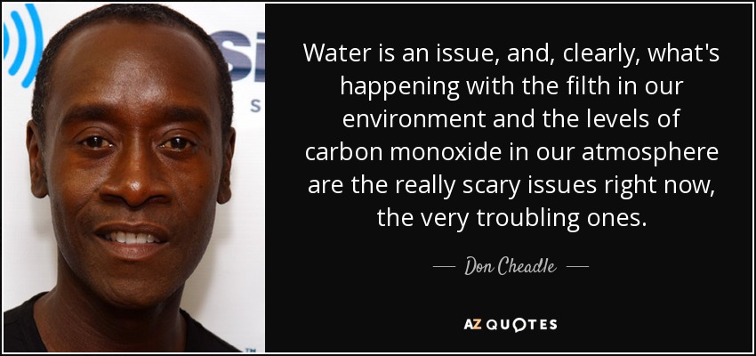 Water is an issue, and, clearly, what's happening with the filth in our environment and the levels of carbon monoxide in our atmosphere are the really scary issues right now, the very troubling ones. - Don Cheadle
