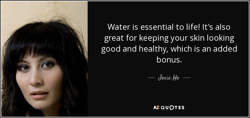 Water is essential to life! It's also great for keeping your skin looking good and healthy, which is an added bonus. - Josie Ho