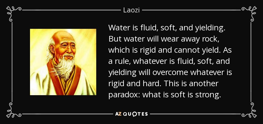Water is fluid, soft, and yielding. But water will wear away rock, which is rigid and cannot yield. As a rule, whatever is fluid, soft, and yielding will overcome whatever is rigid and hard. This is another paradox: what is soft is strong. - Laozi