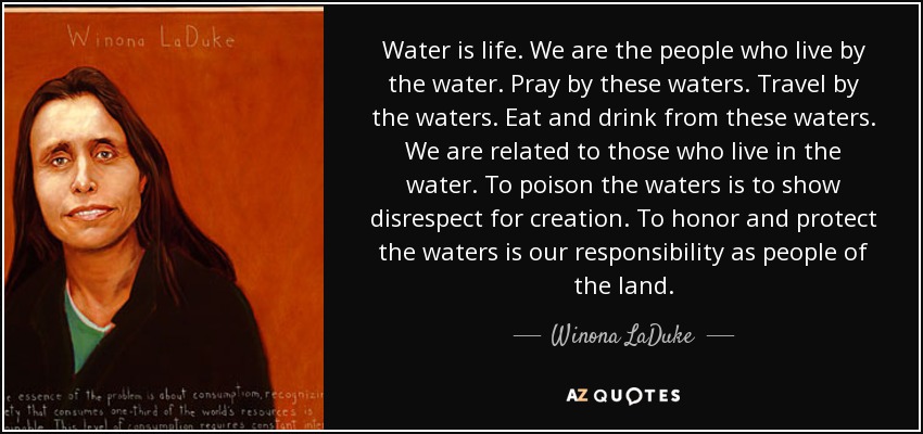 Water is life. We are the people who live by the water. Pray by these waters. Travel by the waters. Eat and drink from these waters. We are related to those who live in the water. To poison the waters is to show disrespect for creation. To honor and protect the waters is our responsibility as people of the land. - Winona LaDuke