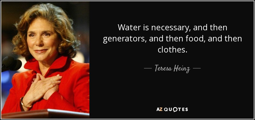 Water is necessary, and then generators, and then food, and then clothes. - Teresa Heinz