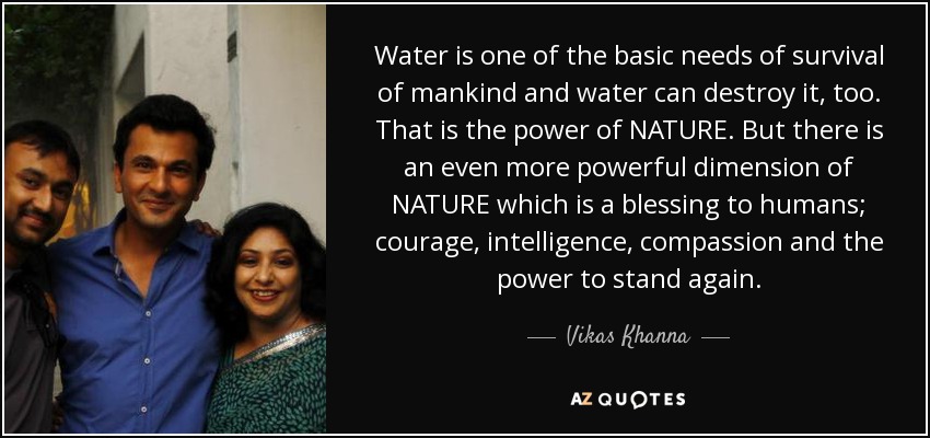 Water is one of the basic needs of survival of mankind and water can destroy it, too. That is the power of NATURE. But there is an even more powerful dimension of NATURE which is a blessing to humans; courage, intelligence, compassion and the power to stand again. - Vikas Khanna