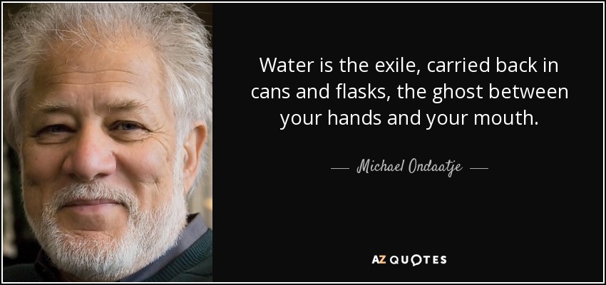 Water is the exile, carried back in cans and flasks, the ghost between your hands and your mouth. - Michael Ondaatje