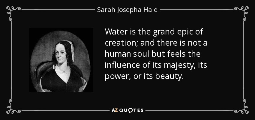 Water is the grand epic of creation; and there is not a human soul but feels the influence of its majesty, its power, or its beauty. - Sarah Josepha Hale