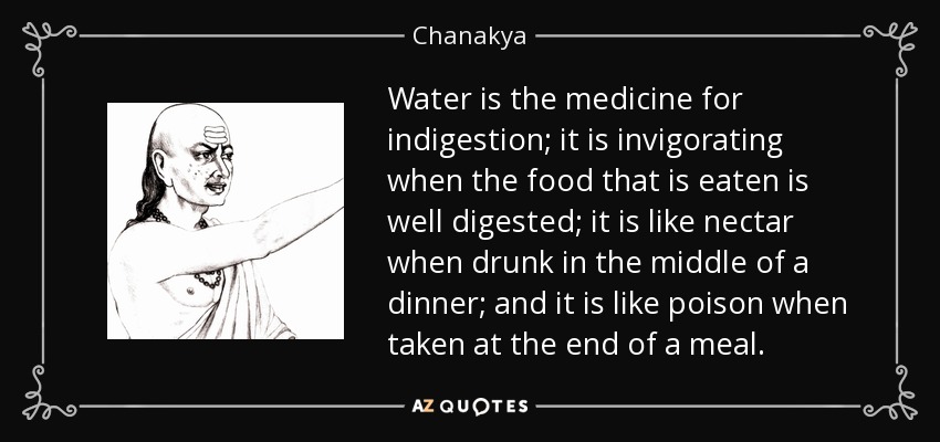 Water is the medicine for indigestion; it is invigorating when the food that is eaten is well digested; it is like nectar when drunk in the middle of a dinner; and it is like poison when taken at the end of a meal. - Chanakya