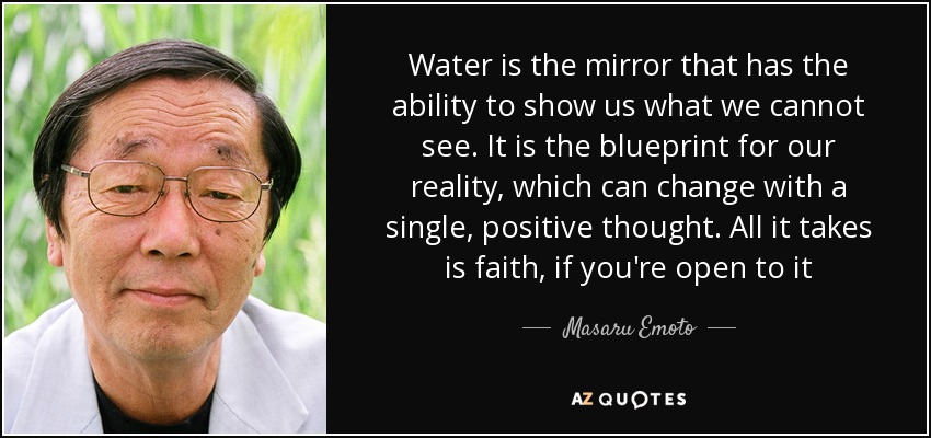 Water is the mirror that has the ability to show us what we cannot see. It is the blueprint for our reality, which can change with a single, positive thought. All it takes is faith, if you're open to it - Masaru Emoto
