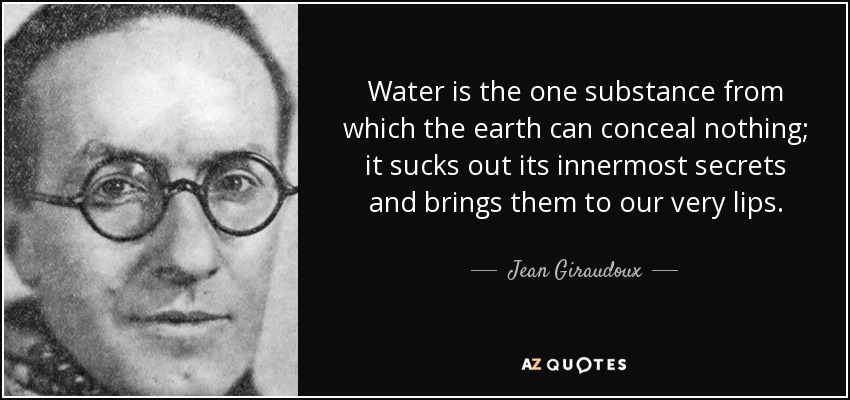 Water is the one substance from which the earth can conceal nothing; it sucks out its innermost secrets and brings them to our very lips. - Jean Giraudoux