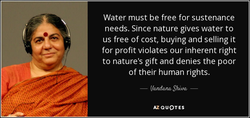 Water must be free for sustenance needs. Since nature gives water to us free of cost, buying and selling it for profit violates our inherent right to nature's gift and denies the poor of their human rights. - Vandana Shiva