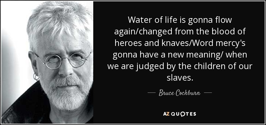 Water of life is gonna flow again/changed from the blood of heroes and knaves/Word mercy's gonna have a new meaning/ when we are judged by the children of our slaves. - Bruce Cockburn